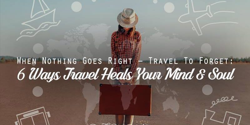 When Nothing Goes Right, Travel To Forget- 6 Ways Travel Heals Your Mind and Soul